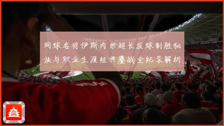 网球名将伊斯内尔超长发球制胜秘诀与职业生涯经典鏖战全纪录解析