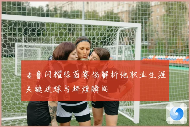 吉鲁闪耀绿茵赛场解析他职业生涯关键进球与辉煌瞬间