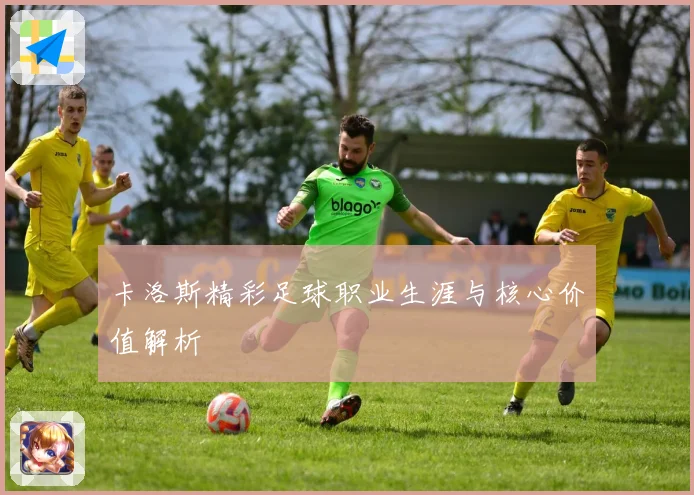卡洛斯精彩足球职业生涯与核心价值解析