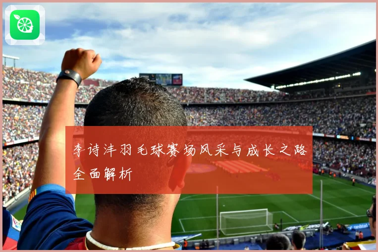李诗沣羽毛球赛场风采与成长之路全面解析