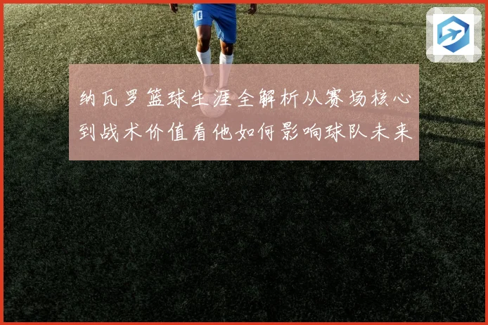 纳瓦罗篮球生涯全解析从赛场核心到战术价值看他如何影响球队未来发展