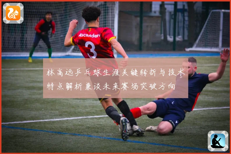 林高远乒乓球生涯关键转折与技术特点解析兼谈未来赛场突破方向