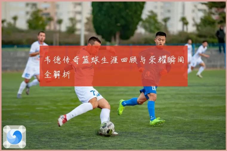 韦德传奇篮球生涯回顾与荣耀瞬间全解析