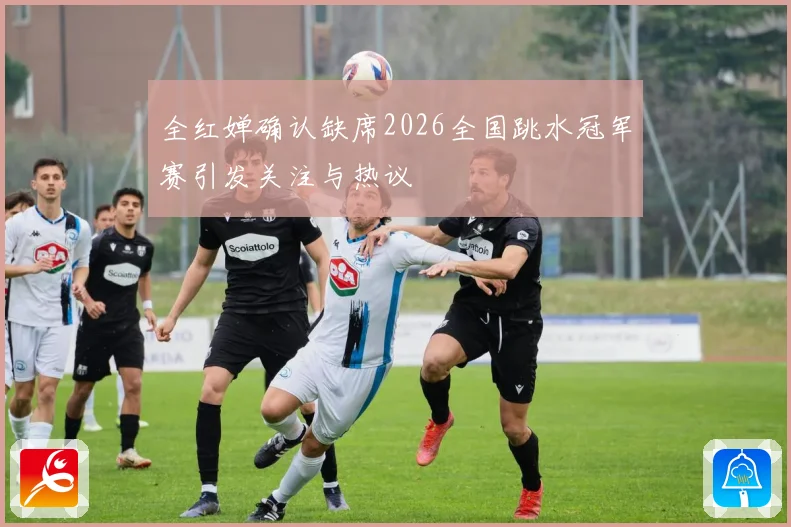 全红婵确认缺席2026全国跳水冠军赛引发关注与热议