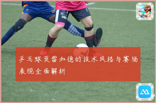 乒乓球莫雷加德的技术风格与赛场表现全面解析