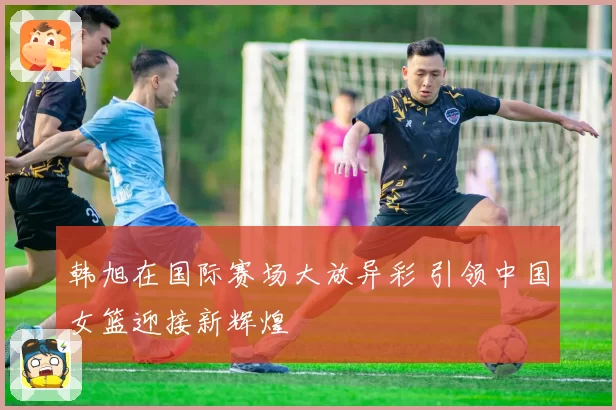 韩旭在国际赛场大放异彩 引领中国女篮迎接新辉煌