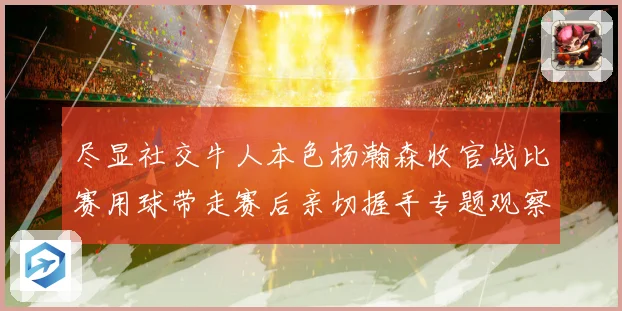 尽显社交牛人本色杨瀚森收官战比赛用球带走赛后亲切握手专题观察