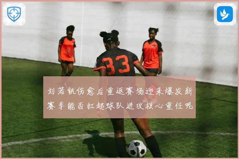 刘若钒伤愈后重返赛场迎来爆发新赛季能否扛起球队进攻核心重任呢成长观察