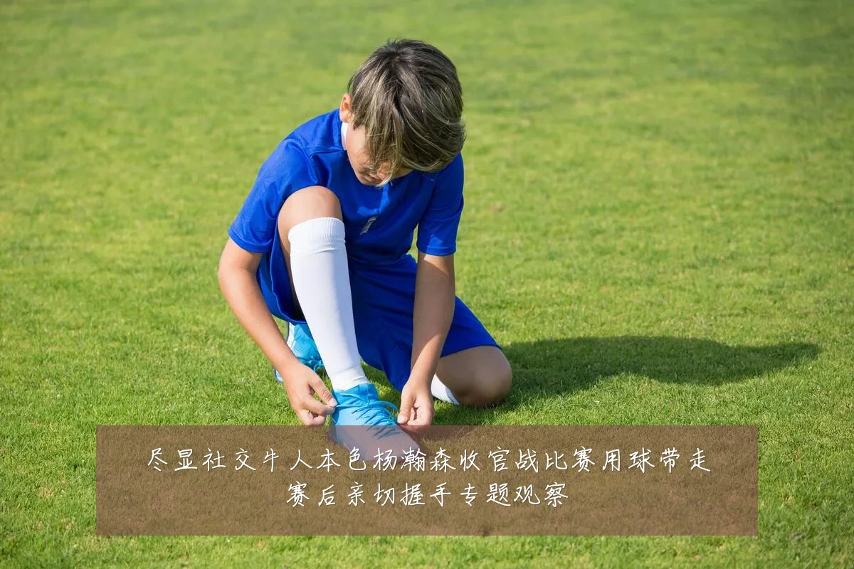 尽显社交牛人本色杨瀚森收官战比赛用球带走赛后亲切握手专题观察