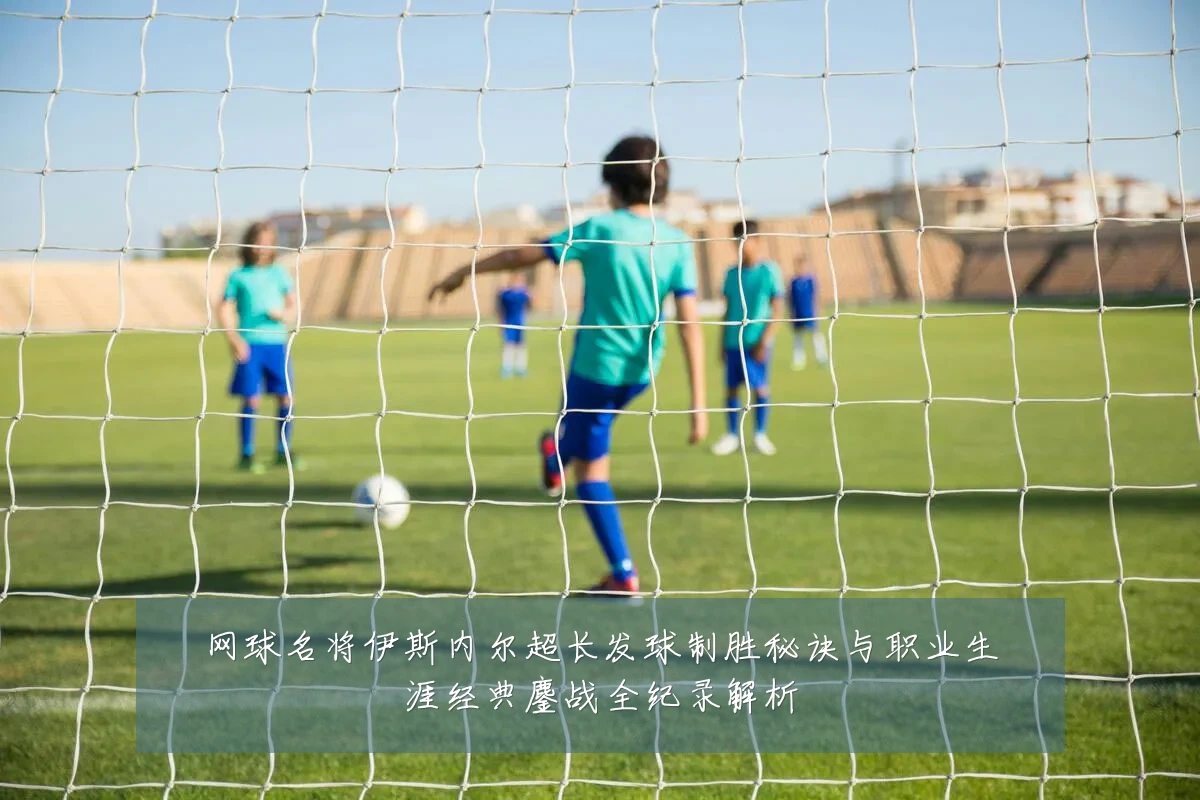 网球名将伊斯内尔超长发球制胜秘诀与职业生涯经典鏖战全纪录解析